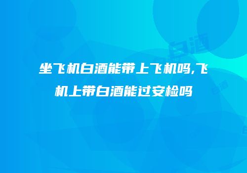 坐飞机白酒能带上飞机吗,飞机上带白酒能过安检吗
