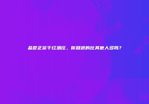 品尝正宗干红酒庄，你知道的比其他人多吗？