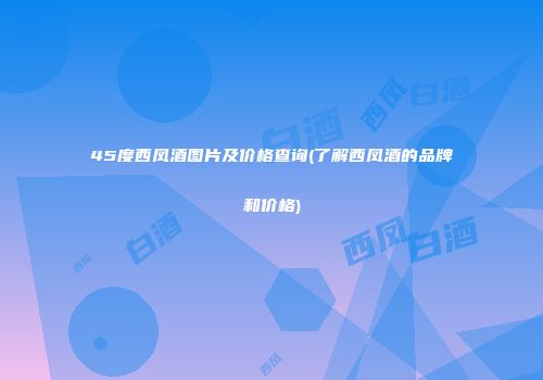 45度西凤酒图片及价格查询(了解西凤酒的品牌和价格)