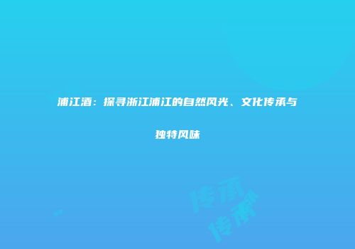 浦江酒：探寻浙江浦江的自然风光、文化传承与独特风味