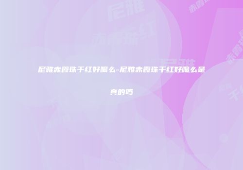 尼雅赤霞珠干红好喝么-尼雅赤霞珠干红好喝么是真的吗