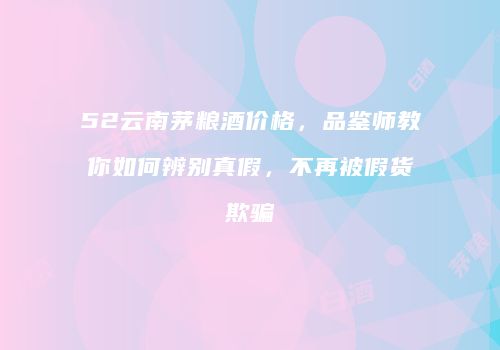 52云南茅粮酒价格，品鉴师教你如何辨别真假，不再被假货欺骗