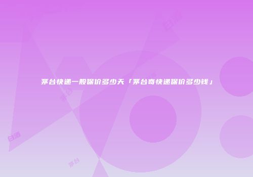 茅台快递一般保价多少天「茅台寄快递保价多少钱」