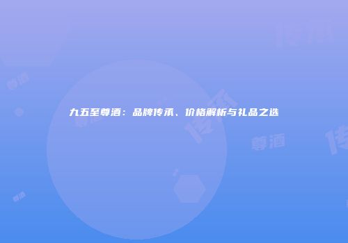 九五至尊酒：品牌传承、价格解析与礼品之选