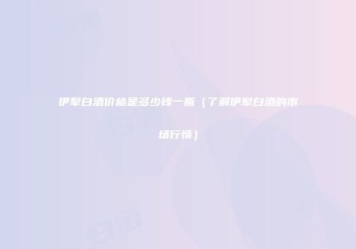 伊犁白酒价格是多少钱一瓶（了解伊犁白酒的市场行情）