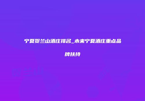 宁夏贺兰山酒庄排名_未来宁夏酒庄重点品牌扶持