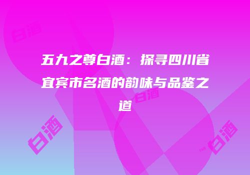 五九之尊白酒：探寻四川省宜宾市名酒的韵味与品鉴之道