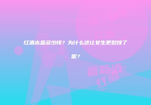 红酒木盒多少钱？为什么这让女生更愁嫁了呢？