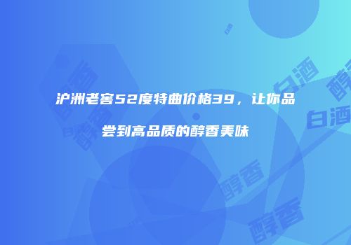 沪洲老窖52度特曲价格39，让你品尝到高品质的醇香美味