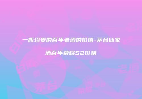 一瓶珍贵的百年老酒的价值-茅台仙家酒百年荣耀52价格