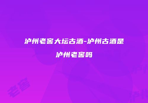 泸州老窖大坛古酒-泸州古酒是泸州老窖吗
