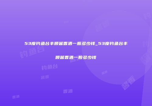 53度钓鱼台丰顺酱香酒一瓶多少钱_53度钓鱼台丰顺酱香酒一般多少钱
