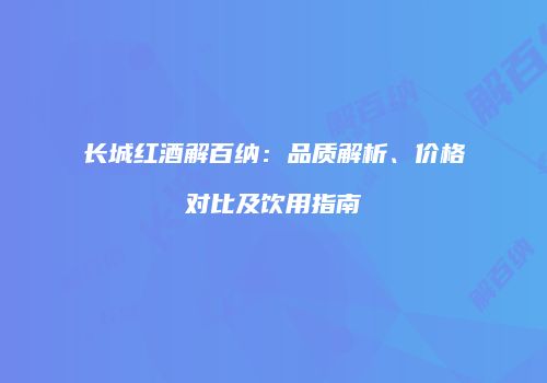 长城红酒解百纳：品质解析、价格对比及饮用指南
