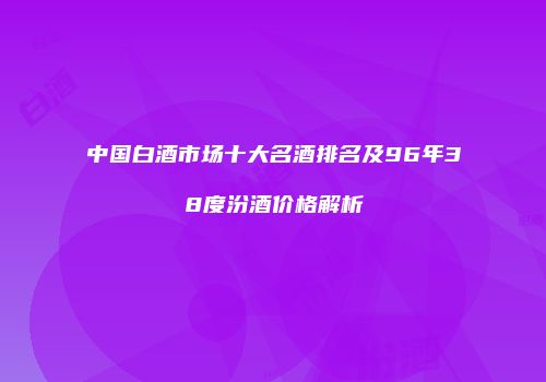 中国白酒市场十大名酒排名及96年38度汾酒价格解析