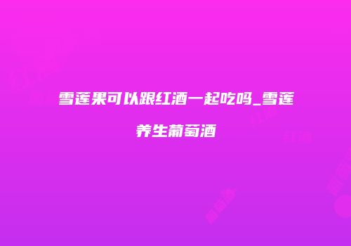 雪莲果可以跟红酒一起吃吗_雪莲养生葡萄酒