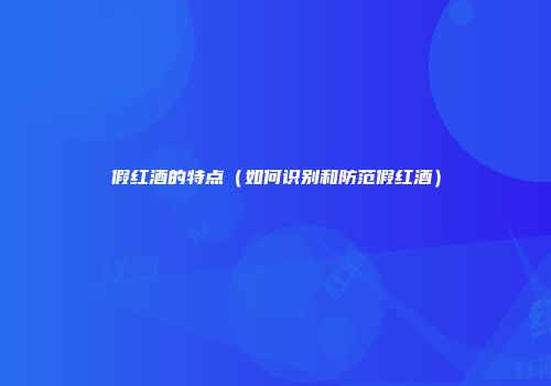 假红酒的特点（如何识别和防范假红酒）