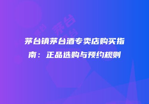 茅台镇茅台酒专卖店购买指南：正品选购与预约规则