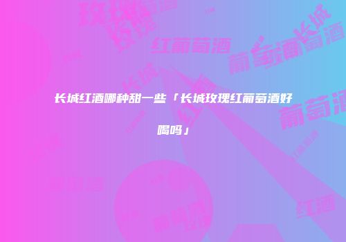 长城红酒哪种甜一些「长城玫瑰红葡萄酒好喝吗」