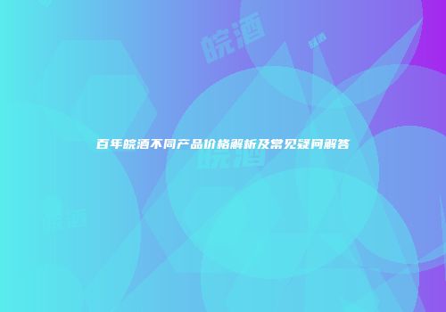 百年皖酒不同产品价格解析及常见疑问解答
