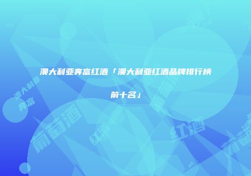 澳大利亚奔富红酒「澳大利亚红酒品牌排行榜前十名」