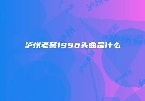 泸州老窖1996头曲是什么