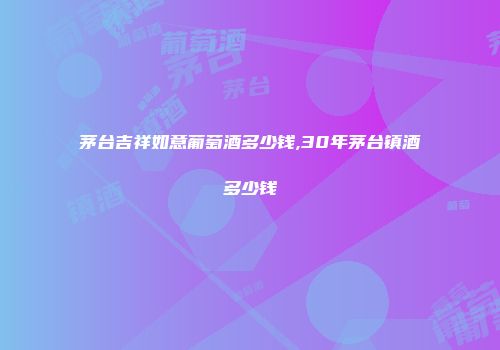 茅台吉祥如意葡萄酒多少钱,30年茅台镇酒多少钱