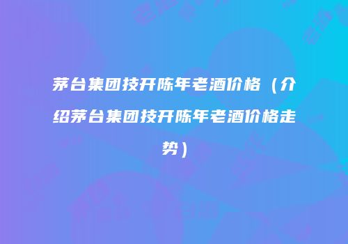 茅台集团技开陈年老酒价格（介绍茅台集团技开陈年老酒价格走势）
