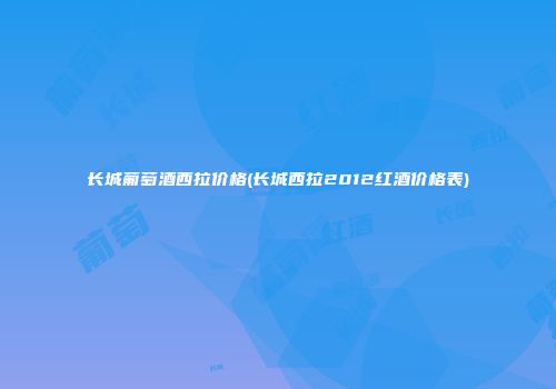长城葡萄酒西拉价格(长城西拉2012红酒价格表)