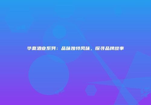 华夏酒业系列：品味独特风味，探寻品牌故事