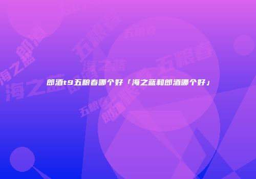 郎酒t9五粮春哪个好「海之蓝和郎酒哪个好」