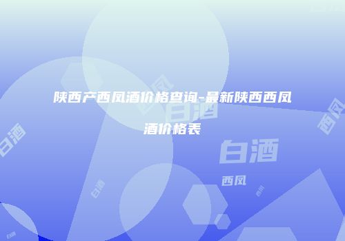 陕西产西凤酒价格查询-最新陕西西凤酒价格表