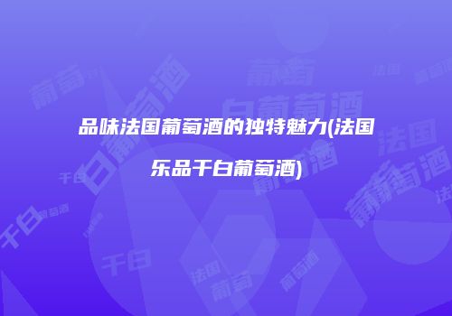 品味法国葡萄酒的独特魅力(法国乐品干白葡萄酒)