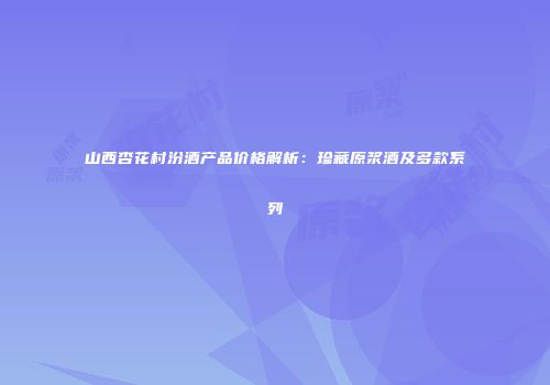 山西杏花村汾酒产品价格解析：珍藏原浆酒及多款系列