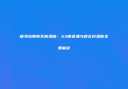 探寻汾阳市东杏酒业：53度老酒与杏花村酒业全景解读