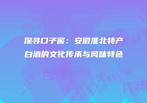 探寻口子窖：安徽淮北特产白酒的文化传承与风味特色