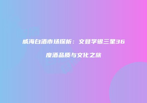 威海白酒市场探析：文登学银三星36度酒品质与文化之旅
