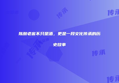 陈酿老窖不只是酒，更是一段文化传承的历史故事