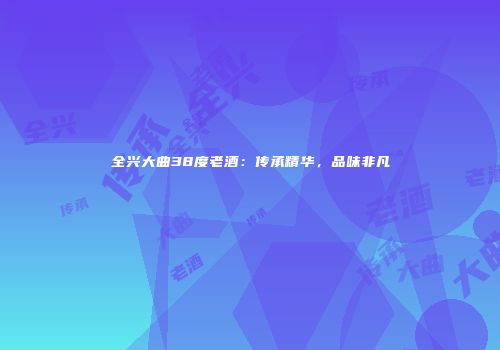 全兴大曲38度老酒：传承精华，品味非凡