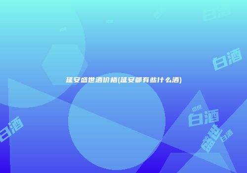 延安盛世酒价格(延安都有些什么酒)