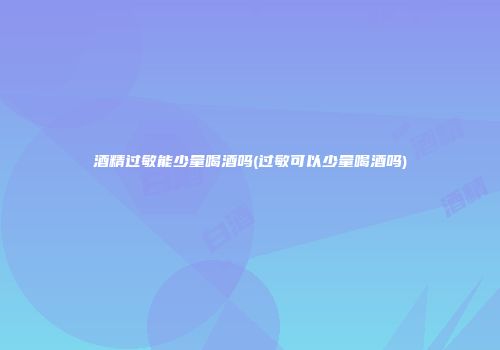 酒精过敏能少量喝酒吗(过敏可以少量喝酒吗)
