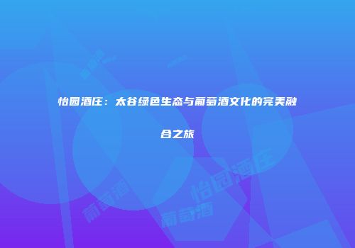 怡园酒庄：太谷绿色生态与葡萄酒文化的完美融合之旅