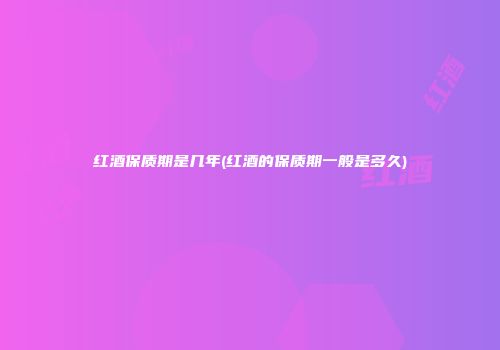 红酒保质期是几年(红酒的保质期一般是多久)