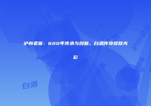 泸州老窖：600年传承与创新，白酒传奇绽放光彩