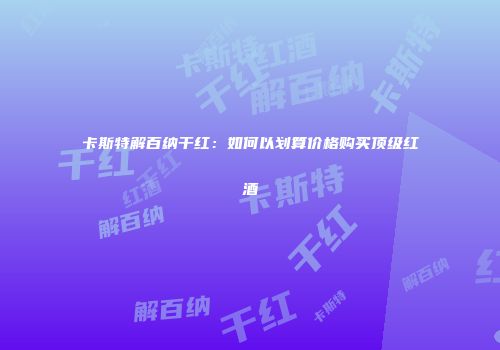 卡斯特解百纳干红：如何以划算价格购买顶级红酒