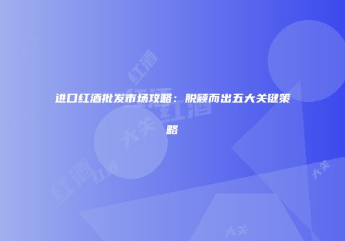 进口红酒批发市场攻略：脱颖而出五大关键策略