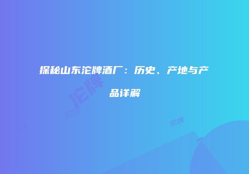 探秘山东沱牌酒厂：历史、产地与产品详解