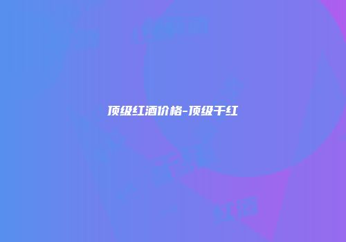 顶级红酒价格-顶级干红