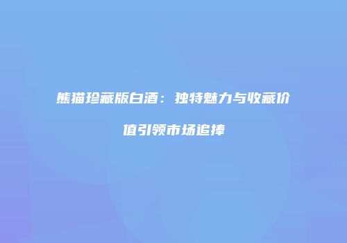熊猫珍藏版白酒：独特魅力与收藏价值引领市场追捧