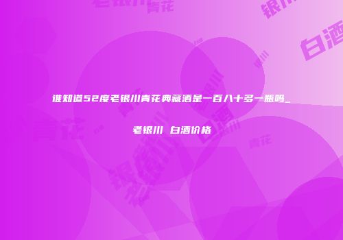 谁知道52度老银川青花典藏酒是一百八十多一瓶吗_老银川 白酒价格