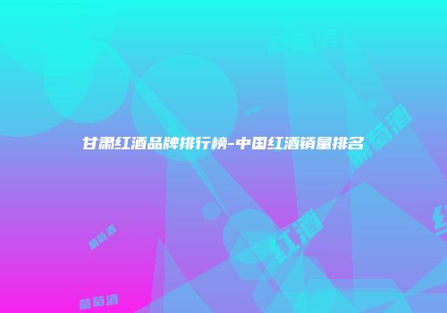 甘肃红酒品牌排行榜-中国红酒销量排名